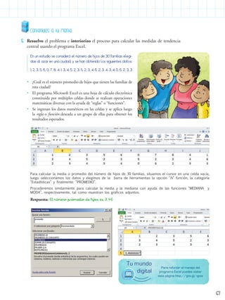 Para reforzar el manejo del
programa Excel puedes visitar
esta página http://goo.gl/qpov
Tu mundo
digital
Contenidos a tu mente
5.	 Resuelvo el problema e interiorizo el proceso para calcular las medidas de tendencia
central usando el programa Excel.
En un estudio se consideró el número de hijos de 30 familias elegi-
das al azar en una ciudad, y se han obtenido los siguientes datos:
1, 2, 3, 5, 6, 0, 7, 8, 4, 1, 3, 4, 5, 2, 3, 5, 2, 3, 4, 6, 2, 3, 4, 3, 4, 0, 6, 2, 3, 3
Para calcular la media o promedio del número de hijos de 30 familias, situamos el cursor en una celda vacía,
luego seleccionamos los datos y elegimos de la barra de herramientas la opción "fx” función, la categoría
“Estadísticas” y finalmente: “PROMEDIO”.
Procederemos similarmente para calcular la media y la mediana con ayuda de las funciones “MEDIANA y
MODA”, respectivamente, tal como muestran los gráficos adjuntos.
Respuesta: El número promedio de hijos es 3,46
•• ¿Cuál es el número promedio de hijos que tienen las familias de
esta ciudad?
•• El programa Microsoft Excel es una hoja de cálculo electrónica
constituida por múltiples celdas donde se realizan operaciones
matemáticas diversas con la ayuda de “reglas” o “funciones”.
•• Se ingresan los datos numéricos en las celdas y se aplica luego
la regla o función deseada a un grupo de ellas para obtener los
resultados esperados.
Proporcionar imagen
67
 