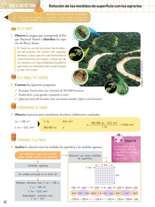 86
BLOQUEdegeometríaymedida
Relación con otras medidas
de superficie:
Destreza con criterios de desempeño:
Relacionar las medidas de superficie con las medidas agrarias más
usuales (hectárea, área, centiárea) en la resolución de problemas.
Relación de las medidas de superficie con las agrarias
Ya lo sabes
1.	 Observo la imagen que corresponde al Par-
que Nacional Yasuní e identifico las espe-
cies de flora y fauna.
Si lo sabes, me cuentas
2.	 Contesto las siguientes preguntas:
✓✓ El parque Yasuní tiene una extensión de 982 000 hectáreas.
✓✓ Puedes decir ¿cuán grande o pequeño es esto?
✓✓ ¿Qué provincia del Ecuador tiene un tamaño similar? ¿Qué es una hectárea?
Contenidos a tu mente
4.	 Analizo la relación entre las medidas de superficie y las medidas agrarias.
El Yasuní es una de las zonas más biodiver-
sas del planeta, allí existen más especies
de ranas y sapos que en toda Norteamérica
junta. Preservar esta región y hacer uso de
sus recursos con responsabilidad ayudará a
que todos los habitantes del mundo tengan
un aire más limpio.
Construyendo el saber
3.	 Observo el proceso para transformar hectáreas a kilómetros cuadrados:
1a = 100 m²	 1 ha	 0,01 km²
1 ha = 0,01 km²	 982 000 ha	 x
x = = 9 820 km²
1 ha
982 000 ha ∙ 0,01 km²
Unidades agrarias
Su unidad principal es el área (a)
Múltiplo: Hectárea (ha); 1 ha = 100 a
1 a = 100 m²
1 ha = 0,01 km²
Submúltiplo: centiárea (ca),
1 ca = 1m²
Las medidas agrarias sirven
para medir áreas de terreno
km2
dm2
cm2
mm2
hm2
= ha dam2
= a m2
= ca
 100 100
∙ 100100 ∙ 100 ∙ 100 ∙ 100 ∙ 100 ∙ 100
 100  100  100  100  100
1 km
1 ha
1 km
EXACTO
La centiárea es un
submúltiplo del área
y equivale a un metro
cuadrado.
1 ca = 1m²
Tomadode:http://goo.gl/PNJeFd
 