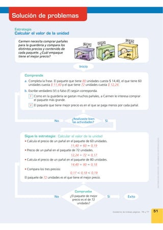 Solución de problemas

Estrategia
Calcular el valor de la unidad

  Carmen necesita comprar pañales
  para la guardería y compara los
  distintos precios y contenido de
  cada paquete. ¿Cuál empaque
  tiene el mejor precio?


                                               Inicio

      Comprende
      a. Completa la frase. El paquete que tiene 80 unidades cuesta $ 14,40, el que tiene 60
         unidades cuesta $ 11,40 y el que tiene 72 unidades cuesta $ 12,24.
      b. Escribe verdadero (V) o falso (F) según corresponda.
          F Como en la guardería se gastan muchos pañales, a Carmen le interesa comprar
            el paquete más grande.
         V El paquete que tiene mejor precio es en el que se paga menos por cada pañal.



                                          ¿Realizaste bien
                            No            las actividades?         Sí



      Sigue la estrategia: Calcular el valor de la unidad
       Calcula el precio de un pañal en el paquete de 60 unidades.
                                        11,40 ÷ 60 = 0,19
       Precio de un pañal en el paquete de 72 unidades.
                                        12,24 ÷ 72 = 0,17
       Calcula el precio de un pañal en el paquete de 80 unidades.
                                         14,40 ÷ 80 = 0,18
       Compara los tres precios:
                                        0,17 Ͻ 0,18 Ͻ 0,19
      El paquete de 72 unidades es el que tiene el mejor precio.



                                            Comprueba
                            No          ¿El paquete de mejor        Sí                 Éxito
                                          precio es el de 72
                                              unidades?

                                                                         Cuaderno de trabajo páginas 76 y 77   51
 