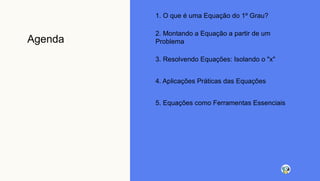 Agenda
1. O que é uma Equação do 1º Grau?
2. Montando a Equação a partir de um
Problema
3. Resolvendo Equações: Isolando o "x"
4. Aplicações Práticas das Equações
5. Equações como Ferramentas Essenciais
 