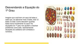 Desvendando a Equação do
1º Grau
Imagine que você tem um saco de balas e
sabe que, se adicionar mais 5 balas, terá 12
balas no total. Como descobrir quantas
balas havia inicialmente no saco? As
equações do 1º grau nos ajudam a resolver
problemas como este, representando
situações do cotidiano com símbolos e
números.
 