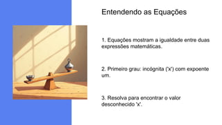 Entendendo as Equações
1. Equações mostram a igualdade entre duas
expressões matemáticas.
2. Primeiro grau: incógnita ('x') com expoente
um.
3. Resolva para encontrar o valor
desconhecido 'x'.
 