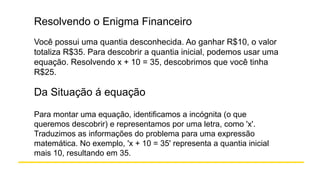 Resolvendo o Enigma Financeiro
Você possui uma quantia desconhecida. Ao ganhar R$10, o valor
totaliza R$35. Para descobrir a quantia inicial, podemos usar uma
equação. Resolvendo x + 10 = 35, descobrimos que você tinha
R$25.
Da Situação á equação
Para montar uma equação, identificamos a incógnita (o que
queremos descobrir) e representamos por uma letra, como 'x'.
Traduzimos as informações do problema para uma expressão
matemática. No exemplo, 'x + 10 = 35' representa a quantia inicial
mais 10, resultando em 35.
 