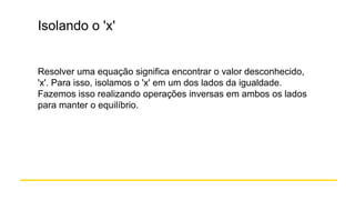 Isolando o 'x'
Resolver uma equação significa encontrar o valor desconhecido,
'x'. Para isso, isolamos o 'x' em um dos lados da igualdade.
Fazemos isso realizando operações inversas em ambos os lados
para manter o equilíbrio.
 