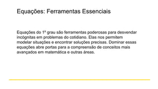 Equações: Ferramentas Essenciais
Equações do 1º grau são ferramentas poderosas para desvendar
incógnitas em problemas do cotidiano. Elas nos permitem
modelar situações e encontrar soluções precisas. Dominar essas
equações abre portas para a compreensão de conceitos mais
avançados em matemática e outras áreas.
 