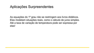 Aplicações Surpreendentes
As equações do 1º grau não se restringem aos livros didáticos.
Elas modelam situações reais, como o cálculo de juros simples.
Até a taxa de variação de temperatura pode ser expressa por
elas!
 