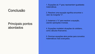 Conclusão
Principais pontos
abordados
1. Equações do 1º grau representam igualdades
matemáticas.
2. Resolver uma equação significa encontrar o
valor da incógnita "x".
3. Isolamos o "x" para resolver a equação,
usando operações inversas.
4. Equações modelam situações do cotidiano,
como cálculos financeiros.
5. Dominar equações abre portas para conceitos
matemáticos mais avançados.
 