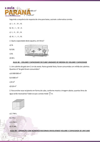 III) 12 dm³ ( ) 30 000 cm³
IV) 30 L ( ) 15,6 cm³
Seguindo a sequência de resposta de cima para baixo, assinale a alternativa correta.
a) I ; II ; III ; IV.
b) III ; I ; IV ; II.
c) I ; II ; IV ; III.
d) III ; I ; II ; IV.
2. Qual a capacidade deste aquário, em litros?
a) 3L
b) 0,6L
c) 6L
d) 60 L
AULA 48 – VOLUME E CAPACIDADE DO CUBO UNIDADES DE MEDIDA DE VOLUME E CAPACIDADE
1. Um cubinho de gelo tem 2 cm de aresta. Numa grande festa, foram consumidos um milhão de cubinhos.
Quantos m³ de gelo foram consumidos?
a) 8 000 000 m³
b) 8 000 m³
c) 8 m³
d) 0,8 m³
2. Para encher esse recipiente em forma de cubo, conforme mostra a imagem abaixo, quantos litros de
água serão necessários? Sabe-se que a aresta mede
4,2
3
m.
a) 2 744 L
b) 274 L
c) 2,744 L
d) 27,44L
AULA 49 – OPERAÇÃO COM NÚMEROS RACIONAIS ENVOLVENDO VOLUME E CAPACIDADE DE UM CUBO
 