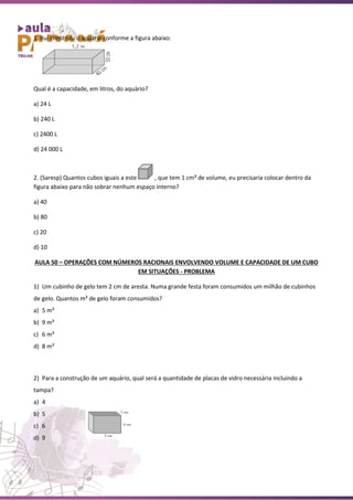 1. Rui construiu o aquário conforme a figura abaixo:
Qual é a capacidade, em litros, do aquário?
a) 24 L
b) 240 L
c) 2400 L
d) 24 000 L
2. (Saresp) Quantos cubos iguais a este , que tem 1 cm³ de volume, eu precisaria colocar dentro da
figura abaixo para não sobrar nenhum espaço interno?
a) 40
b) 80
c) 20
d) 10
AULA 50 – OPERAÇÕES COM NÚMEROS RACIONAIS ENVOLVENDO VOLUME E CAPACIDADE DE UM CUBO
EM SITUAÇÕES - PROBLEMA
1) Um cubinho de gelo tem 2 cm de aresta. Numa grande festa foram consumidos um milhão de cubinhos
de gelo. Quantos m³ de gelo foram consumidos?
a) 5 m³
b) 9 m³
c) 6 m³
d) 8 m³
2) Para a construção de um aquário, qual será a quantidade de placas de vidro necessária incluindo a
tampa?
a) 4
b) 5
c) 6
d) 9
 