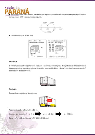 • Para transformar 1 m³ em dm³, basta multiplicar por 1000. Como cada unidade da esquerda para direita
corresponde a 1000 vezes a unidade seguinte.
• Transformação de m3
em litro:
EXEMPLOS
1 - Uma loja deseja transportar seus produtos e contratou uma empresa de logística que utiliza caminhões
de pequeno porte, com carrocerias de dimensões com medida 3,0 m, 1,8 m e 1,8 m. Qual o volume, em dm³
da carroceria desse caminhão?
Resolução
Colocando as medidas na figura temos:
As dimensões são: 3,0 m, 1,8 m e 1,8 m.
Sabendo que o volume: V = c ∙ l ∙ a V = 3 ∙ 1,8 ∙ 1,8 V = 9,72 m³.
Como 1 m³ = 1000 dm³, temos 9,72 ∙ 1000 = 9.720 dm³.
 