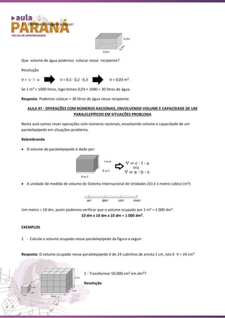 2 - Observe a imagem a seguir:
Que volume de água podemos colocar nesse recipiente?
Resolução
V = c ∙ l ∙ a V = 0,5 ∙ 0,2 ∙ 0,3 V = 0,03 m³.
Se 1 m³ = 1000 litros, logo temos 0,03 × 1000 = 30 litros de água.
Resposta: Podemos colocar = 30 litros de água nesse recipiente.
AULA 47 - OPERAÇÕES COM NÚMEROS RACIONAIS, ENVOLVENDO VOLUME E CAPACIDADE DE UM
PARALELEPÍPEDO EM SITUAÇÕES PROBLEMA
Nesta aula vamos rever operações com números racionais, envolvendo volume e capacidade de um
paralelepípedo em situações-problema.
Relembrando
• O volume do paralelepípedo é dado por:
• A unidade de medida de volume do Sistema Internacional de Unidades (SI) é o metro cúbico (m³).
Um metro = 10 dm, assim podemos verificar que o volume ocupado por 1 m³ = 1 000 dm³.
10 dm x 10 dm x 10 dm = 1 000 dm³.
EXEMPLOS
1 - Calcule o volume ocupado nesse paralelepípedo da figura a seguir:
Resposta: O volume ocupado nesse paralelepípedo é de 24 cubinhos de aresta 1 cm, isto é V = 24 cm³
2 - Transformar 50.000 cm³ em dm³?
Resolução
 