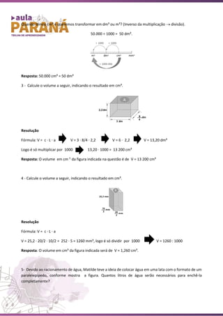 Quando temos cm³ e queremos transformar em dm³ ou m³? (Inverso da multiplicação → divisão).
50.000 ÷ 1000 = 50 dm³.
Resposta: 50.000 cm³ = 50 dm³
3 - Calcule o volume a seguir, indicando o resultado em cm³.
Resolução
Fórmula: V = c ∙ L ∙ a V = 3 ∙ 8/4 ∙ 2,2 V = 6 ∙ 2,2 V = 13,20 dm³
Logo é só multiplicar por 1000 13,20 ∙ 1000 = 13 200 cm³
Resposta: O volume em cm 3
da figura indicada na questão é de V = 13 200 cm³
4 - Calcule o volume a seguir, indicando o resultado em cm³.
Resolução
Fórmula: V = c ∙ L ∙ a
V = 25,2 ∙ 20/2 ∙ 10/2 = 252 ∙ 5 = 1260 mm³, logo é só dividir por 1000 V = 1260 : 1000
Resposta: O volume em cm³ da figura indicada será de V = 1,260 cm³.
5- Devido ao racionamento de água, Matilde teve a ideia de colocar água em uma lata com o formato de um
paralelepípedo, conforme mostra a figura. Quantos litros de água serão necessários para enchê-la
completamente?
 