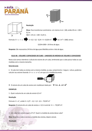 Resolução
Dicas: Para transformar centímetros em metros é só ÷ 100, então 20 cm ÷ 100 =
0,2 m
48/2 = 24 cm ÷ 100 = 0,24 m.
Fórmula: V = c ∙ l ∙ a V = 0,5 ∙ 0,2 ∙ 0,24 = V = 0,024 m³. Se 1 m³ = 1000, temos:
0,024×1000 = 24 litros de água.
Resposta: São necessários 24 litros de água para Matilde encher a lata de água.
AULA 48 – VOLUME E CAPACIDADE DO CUBO – UNIDADES DE MEDIDA DE VOLUME E CAPACIDADE
Nesta aula vamos relembrar o cálculo do volume de um cubo, lembrando que o cubo possui todas as suas
medidas com o mesmo tamanho.
Relembrando
• O cubo tem todas as arestas com a mesma medida, ou seja, comprimento = largura = altura, podemos
calcular seu volume fazendo: V = a · a · a = a³, em que a é a medida da aresta.
• O volume de um cubo de aresta com medida a é dado por: V = a . a . a = a³
EXEMPLOS
1 - Qual o volume de um cubo de aresta 4,3 m?
Resolução
Fórmula: V = a³ , então V = 4,3³ = 4,3 ∙ 4,3 ∙ 4,3 = 79,507 m³
Resposta: O volume de um cubo de aresta a = 4,3 m será de V = = 79,507 m³.
2 - Um cubo tem volume igual a 27 m³. Qual é a medida da aresta desse cubo?
Dica: Desenhe o cubo e escreva a medida das arestas, depois calcule.
Resolução
?
?
?
 