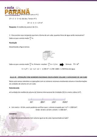 Fórmula: V = a³
27 = a . a . a = vamos tentar com o nº 2.
27 = 2 ∙ 2 ∙ 2 = 8, não deu. Tentar nº 3.
27 = 3 ∙ 3 ∙ 3 = 27 m³
Resposta: A medida da aresta é de 3 m.
3 - Para encher esse recipiente que tem a forma de um cubo, quantos litros de água serão necessários?
Sabe-se que a aresta mede
2,4
2
m.
Resolução
Desenhando a figura temos:
Sabe-se que a aresta mede
2,4
2
m. Primeiro resolver
2,4
2
m = 1,2 m . fórmula V = a³
V = 1,2³ = 1,2 ∙ 1,2 ∙ 1,2 = 1,728 m³ = 1,728 ∙1000 = 1.728 litros de água.
AULA 49 – OPERAÇÃO COM NÚMEROS RACIONAIS ENVOLVENDO VOLUME E CAPACIDADE DE UM CUBO
Nesta aula vamos relembrar as operações com os números racionais envolvendo volume e transformações
de unidades de volume em um cubo.
Relembrando
• A unidade de medida de volume do Sistema Internacional de Unidades (SI) é o metro cúbico (m³).
• Um metro = 10 dm, assim podemos verificar que o volume ocupado por 1 m³ = 1 000 dm³.
Onde: 10 dm x 10 dm x 10 dm = 1 000 dm³.
EXEMPLO
1 - Qual dos paralelepípedos tem volume igual ao do cubo representado ao lado?
 