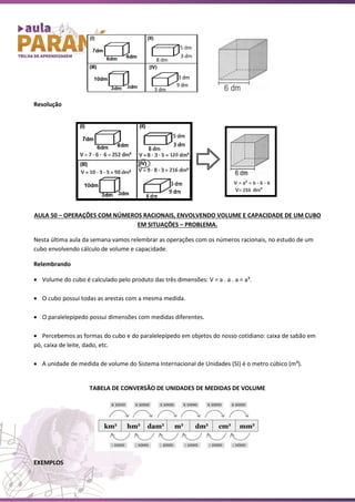 Resolução
AULA 50 – OPERAÇÕES COM NÚMEROS RACIONAIS, ENVOLVENDO VOLUME E CAPACIDADE DE UM CUBO
EM SITUAÇÕES – PROBLEMA.
Nesta última aula da semana vamos relembrar as operações com os números racionais, no estudo de um
cubo envolvendo cálculo de volume e capacidade.
Relembrando
• Volume do cubo é calculado pelo produto das três dimensões: V = a . a . a = a³.
• O cubo possui todas as arestas com a mesma medida.
• O paralelepípedo possui dimensões com medidas diferentes.
• Percebemos as formas do cubo e do paralelepípedo em objetos do nosso cotidiano: caixa de sabão em
pó, caixa de leite, dado, etc.
• A unidade de medida de volume do Sistema Internacional de Unidades (SI) é o metro cúbico (m³).
TABELA DE CONVERSÃO DE UNIDADES DE MEDIDAS DE VOLUME
EXEMPLOS
 