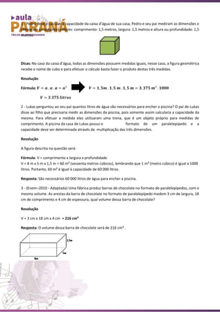 1 - Pedro deseja calcular a capacidade da caixa d’água de sua casa, Pedro e seu pai mediram as dimensões e
obtiveram os seguintes valores: comprimento: 1,5 metros, largura: 1,5 metros e altura ou profundidade: 1,5
metros.
Dicas: No caso da caixa d’água, todas as dimensões possuem medidas iguais, nesse caso, a figura geométrica
recebe o nome de cubo e para efetuar o cálculo basta fazer o produto destas três medidas.
Resolução
Fórmula: 𝑽 = 𝒂 . 𝒂 . 𝒂 = 𝒂³ 𝑽 = 𝟏, 𝟓𝒎 . 𝟏, 𝟓 𝒎 . 𝟏, 𝟓 𝒎 = 𝟑, 𝟑𝟕𝟓 𝒎³ . 𝟏𝟎𝟎𝟎
𝑽 = 𝟑 𝟑𝟕𝟓 𝒍𝒊𝒕𝒓𝒐𝒔
2 - Lukas perguntou ao seu pai quantos litros de água são necessários para encher a piscina? O pai de Lukas
disse ao filho que precisaria medir as dimensões da piscina, pois somente assim calcularia a capacidade da
mesma. Para efetuar a medida eles utilizaram uma trena, que é um objeto próprio para medidas de
comprimento. A piscina da casa de Lukas possui o formato de um paralelepípedo e a
capacidade deve ser determinada através da multiplicação das três dimensões.
Resolução
A figura descrita na questão será:
Fórmula: V = comprimento x largura x profundidade
V = 8 m x 5 m x 1,5 m = 60 m³ (sessenta metros cúbicos), lembrando que 1 m³ (metro cúbico) é igual a 1000
litros. Portanto, 60 m³ é igual à capacidade de 60 000 litros.
Resposta: São necessários 60 000 litros de água para encher a piscina.
3 - (Enem–2010 - Adaptada) Uma fábrica produz barras de chocolate no formato de paralelepípedos, com o
mesmo volume. As arestas da barra de chocolate no formato de paralelepípedo medem 3 cm de largura, 18
cm de comprimento e 4 cm de espessura, qual volume dessa barra de chocolate?
Resolução
V = 3 cm x 18 cm x 4 cm = 216 cm³
Resposta: O volume dessa barra de chocolate será de 216 cm³ .
 
