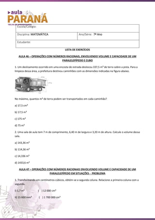 LISTA DE EXERCÍCIOS
AULA 46 – OPERAÇÕES COM NÚMEROS RACIONAIS, ENVOLVENDO VOLUME E CAPACIDADE DE UM
PARALELEPÍPEDO E CUBO
1. Um deslizamento ocorrido em uma encosta de estrada deslocou 337,5 m³ de terra sobre a pista. Para a
limpeza dessa área, a prefeitura destinou caminhões com as dimensões indicadas na figura abaixo.
No máximo, quantos m³ de terra podem ser transportados em cada caminhão?
a) 17,5 cm³
b) 17,5 m³
c) 175 m³
d) 75 m³
2. Uma sala de aula tem 7 m de comprimento, 6,40 m de largura e 3,20 m de altura. Calcule o volume dessa
sala.
a) 143,36 m³
b) 114,36 m³
c) 14,336 m³
d) 1433,6 m³
AULA 47 – OPERAÇÕES COM NÚMEROS RACIONAIS ENVOLVENDO VOLUME E CAPACIDADE DE UM
PARALELEPÍPEDO EM SITUAÇÕES - PROBLEMA
1. Transformando em centímetros cúbicos, obtém-se a segunda coluna. Relacione a primeira coluna com a
segunda.
I) 1,7 m³ ( ) 12 000 cm³
II) 15 600 mm³ ( ) 1 700 000 cm³
Escola/Colégio:
Disciplina: MATEMÁTICA Ano/Série: 7º Ano
Estudante:
 