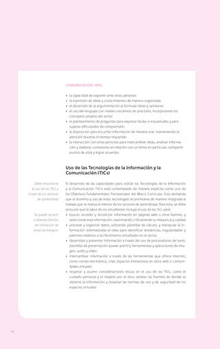 Comunicación oral

                               ›	 la capacidad de exponer ante otras personas
                               ›	 la expresión de ideas y conocimientos de manera organizada
                               ›	 el desarrollo de la argumentación al formular ideas y opiniones
                               ›	 el uso del lenguaje con niveles crecientes de precisión, incorporando los
                                  conceptos propios del sector
                               ›	 el planteamiento de preguntas para expresar dudas e inquietudes y para
                                  superar dificultades de comprensión
                               ›	 la disposición para escuchar información de manera oral, manteniendo la
                                  atención durante el tiempo requerido
                               ›	 la interacción con otras personas para intercambiar ideas, analizar informa-
                                  ción y elaborar conexiones en relación con un tema en particular, compartir
                                  puntos de vista y lograr acuerdos



                               Uso de las Tecnologías de la Información y la
                               Comunicación (TICs)

          Debe impulsarse      El desarrollo de las capacidades para utilizar las Tecnologías de la Información
        el uso de las TICs a   y la Comunicación (TICs) está contemplado de manera explícita como uno de
     través de los sectores    los Objetivos Fundamentales Transversales del Marco Curricular. Esto demanda
            de aprendizaje     que el dominio y uso de estas tecnologías se promueva de manera integrada al
                               trabajo que se realiza al interior de los sectores de aprendizaje. Para esto, se debe
                               procurar que la labor de los estudiantes incluya el uso de las TICs para:
        Se puede recurrir      ›	 buscar, acceder y recolectar información en páginas web u otras fuentes, y
        a diversas formas         seleccionar esta información, examinando críticamente su relevancia y calidad
         de utilización de     ›	 procesar y organizar datos, utilizando plantillas de cálculo, y manipular la in-
        estas tecnologías         formación sistematizada en ellas para identificar tendencias, regularidades y
                                  patrones relativos a los fenómenos estudiados en el sector
                               ›	 desarrollar y presentar información a través del uso de procesadores de texto,
                                  plantillas de presentación (power point) y herramientas y aplicaciones de ima-
                                  gen, audio y video
                               ›	 intercambiar información a través de las herramientas que ofrece internet,
                                  como correo electrónico, chat, espacios interactivos en sitios web o comuni-
                                  dades virtuales
                               ›	 respetar y asumir consideraciones éticas en el uso de las TICs, como el
                                  cuidado personal y el respeto por el otro, señalar las fuentes de donde se
                                  obtiene la información y respetar las normas de uso y de seguridad de los
                                  espacios virtuales




14
 