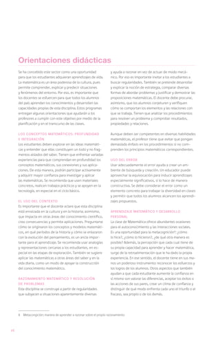 Orientaciones didácticas
     Se ha concebido este sector como una oportunidad                 y ayuda a razonar en vez de actuar de modo mecá-
     para que los estudiantes adquieran aprendizajes de vida.         nico. Por eso es importante invitar a los estudiantes a
     La matemática es un área poderosa de la cultura, pues            buscar regularidades. También se pretende desarrollar
     permite comprender, explicar y predecir situaciones              y explicar la noción de estrategia, comparar diversas
     y fenómenos del entorno. Por eso, es importante que              formas de abordar problemas y justificar y demostrar las
     los docentes se esfuercen para que todos los alumnos             proposiciones matemáticas. El docente debe procurar,
     del país aprendan los conocimientos y desarrollen las            asimismo, que los alumnos conjeturen y verifiquen
     capacidades propias de esta disciplina. Estos programas          cómo se comportan los elementos y las relaciones con
     entregan algunas orientaciones que ayudarán a los                que se trabaja. Tienen que analizar los procedimientos
     profesores a cumplir con este objetivo por medio de la           para resolver un problema y comprobar resultados,
     planificación y en el transcurso de las clases.                  propiedades y relaciones.

     Los conceptos matemáticos: profundidad                           Aunque deben ser competentes en diversas habilidades
     e integración                                                    matemáticas, el profesor tiene que evitar que pongan
     Los estudiantes deben explorar en las ideas matemáti-            demasiado énfasis en los procedimientos si no com-
     cas y entender que ellas constituyen un todo y no frag-          prenden los principios matemáticos correspondientes.
     mentos aislados del saber. Tienen que enfrentar variadas
     experiencias para que comprendan en profundidad los              Uso del error
     conceptos matemáticos, sus conexiones y sus aplica-              Usar adecuadamente el error ayuda a crear un am-
     ciones. De esta manera, podrán participar activamente            biente de búsqueda y creación. Un educador puede
     y adquirir mayor confianza para investigar y aplicar             aprovechar la equivocación para inducir aprendizajes
     las matemáticas. Se recomienda que usen materiales               especialmente significativos, si lo hace de manera
     concretos, realicen trabajos prácticos y se apoyen en la         constructiva. Se debe considerar el error como un
     tecnología, en especial en el ciclo básico.                      elemento concreto para trabajar la diversidad en clases
                                                                      y permitir que todos los alumnos alcancen los aprendi-
     El uso del contexto                                              zajes propuestos.
     Es importante que el docente aclare que esta disciplina
     está enraizada en la cultura y en la historia; asimismo,         Aprendizaje matemático y desarrollo
     que impacta en otras áreas del conocimiento científico,          personal
     crea consecuencias y permite aplicaciones. Preguntarse           La clase de Matemática ofrece abundantes ocasiones
     cómo se originaron los conceptos y modelos matemáti-             para el autoconocimiento y las interacciones sociales.
     cos, en qué períodos de la historia y cómo se enlazaron          Es una oportunidad para la metacognición6: ¿cómo
     con la evolución del pensamiento, es un ancla impor-             lo hice?, ¿cómo lo hicieron?, ¿de qué otra manera es
     tante para el aprendizaje. Se recomienda usar analogías          posible? Además, la percepción que cada cual tiene de
     y representaciones cercanas a los estudiantes, en es-            su propia capacidad para aprender y hacer matemática,
     pecial en las etapas de exploración. También se sugiere          surge de la retroalimentación que le ha dado la propia
     aplicar las matemáticas a otras áreas del saber y en la          experiencia. En ese sentido, el docente tiene en sus ma-
     vida diaria, como un modo de apoyar la construcción              nos un poderoso instrumento: reconocer los esfuerzos y
     del conocimiento matemático.                                     los logros de los alumnos. Otros aspectos que también
                                                                      ayudan a que cada estudiante aumente la confianza en
     Razonamiento matemático y resolución                             sí mismo son valorar las diferencias, aceptar los éxitos o
     de problemas                                                     las acciones de sus pares, crear un clima de confianza y
     Esta disciplina se construye a partir de regularidades           distinguir de qué modo enfrenta cada uno el triunfo o el
     que subyacen a situaciones aparentemente diversas                fracaso, sea propio o de los demás.




     6	 Metacongición: manera de aprender a razonar sobre el propio razonamiento



26
 