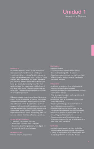 Unidad 1
                                                                                  Números y Álgebra




                                                          contenidos
Propósito                                                 ›	   Números enteros
Se espera que en esta unidad los estudiantes sean         ›	   Adición y sustracción de números enteros
capaces de resolver problemas de adición y sus-           ›	   Proporción como igualdad de razones
tracción con números enteros. También propone un          ›	   Ecuaciones de primer grado con una incógnita en
trabajo con razones y proporciones y, si bien es cierto        el ámbito de los números enteros, fracciones o
que este tema puede desde una mirada algebraica,               decimales positivos
para este nivel el enfoque es numérico. Es decir, se
busca que los estudiantes comprendan los alcan-           Habilidades
ces de comparar dos magnitudes, estableciendo el          ›	 Analizar si un problema tiene soluciones en el
cuociente entre ambas, y puedan resolver diversas            conjunto de los números naturales
situaciones, cuyos modelos representan situaciones        ›	 Resolver problemas que implican ordenar u operar
de variación proporcional.                                   con números enteros
                                                          ›	 Usar las proporciones para resolver problemas de
El álgebra progresa naturalmente junto al ámbito nu-         variación proporcional
mérico, ya que en este nivel se trabajan expresiones      ›	 Discriminar entre las relaciones proporcionales
donde los factores de los términos involucrados en           directas e inversas
ellas están en el ámbito de los enteros y las fraccio-    ›	 Resolver problemas que involucran cálculo de
nes y decimales positivos. El trabajo con ecuaciones         porcentajes, usando proporciones
que se propone en este nivel continúa naturalmente        ›	 Plantear ecuaciones de primer grado con una
ampliando el ámbito numérico, ya que tanto los               incógnita que representan distintas situaciones
coeficientes como los valores incógnitos pueden ser       ›	 Resolver ecuaciones de primer grado con una
números enteros, decimales o fracciones positivas.           incógnita y coeficientes enteros
                                                          ›	 Resolver problemas y formular conjeturas en
Conocimientos previos                                        diversos contextos en los que se deben establecer
›	 Operatoria con números naturales                          relaciones entre conceptos
›	 Razón como cuociente entre cantidades
›	 Ecuaciones de primer grado con una incógnita en        Actitudes
   el ámbito de los números naturales                     ›	 Actitudes de perseverancia, rigor, flexibilidad y
                                                             originalidad al resolver problemas matemáticos
Palabras clave                                            ›	 Trabajo en equipo e iniciativa personal en la reso-
Números enteros, proporciones.                               lución de problemas en contextos diversos



                                                                                                                   35
 