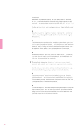 Por ejemplo:
         Marisol está calculando la nota que necesita para obtener de promedio
         un 6,3 y así eximirse del examen final. Solo le falta una nota para cerrar el
         promedio y sus notas hasta el momento son: 5,8 ; 6,5 ; 6,2 ; 6,8 ; 6,7 ; 5,7.

         ¿Cuál es la nota mínima que necesita para obtener el promedio deseado?

         4
         Resuelven ecuaciones de primer grado con una incógnita y coeficientes
         enteros, evaluando la pertinencia de la solución en el contexto original
         del problema.

         5
         El docente presenta a los estudiantes problemas sobre enteros, y en su re-
         solución aplica propiedades referidas a adiciones y sustracciones. Posterior-
         mente les pide que indaguen en libros de matemática y en internet acerca
         de problemas donde se aplica estas propiedades para su resolución.

         6
         Resuelven ecuaciones de primer grado con una incógnita y coeficientes
         fraccionarios o decimales positivos, evaluando la pertinencia de la solu-
         ción en el contexto original del problema.

     !	 Observaciones al docente: Se sugiere al profesor cerciorarse de que la
        resolución de la ecuación no se transforme en un procedimiento mecánico.

     	   Además, debe poner atención en la interpretación que los estudiantes hagan
         de los resultados finales, y pedir que expliquen el resultado obtenido.

         7
         El docente caracteriza la proporcionalidad directa y discute con ellos
         ejemplos referidos a situaciones donde se presenta este tipo de propor-
         cionalidad. Les presenta problemas para que los resuelvan y les pide que
         justifiquen matemáticamente sus respuestas.

         8
         El docente caracteriza la proporcionalidad inversa y pide a los estudiantes
         que comparen ambos tipos de proporciones y que den conclusiones al
         respecto. Les presenta problemas para que los resuelvan y les pide que
         justifiquen matemáticamente sus respuestas.




44
 