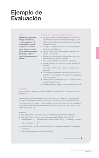 Ejemplo de
Evaluación

  AE 08                            Indicadores de Evaluación sugeridos
  Resolver problemas que           ›	 Identifican situaciones que se puede abordar mediante
  impliquen plantear y                el planteamiento de ecuaciones de primer grado en el
  resolver ecuaciones de              ámbito numérico de los enteros, fracciones positivas o
  primer grado con una                decimales positivos.
  incógnita en el ámbito           ›	 Distinguen los datos relevantes de los irrelevantes para
  de los números enteros              la solución del problema.
  y fracciones o decimales         ›	 Identifican la incógnita del problema y le asignan un
  positivos, y problemas              nombre x por ejemplo.
  que involucran proporcio-        ›	 Establecen las relaciones entre las variables que se des-
  nalidad.                            prenden del enunciado del problema.
                                   ›	 Resuelven correctamente la ecuación resultante.
                                   ›	 Verifican si la solución de la ecuación es la solución del
                                      problema.
                                   ›	 Comunican en forma oral o escrita las soluciones del
                                      problema.
                                   ›	 Utilizan las propiedades de la adición en el conjunto de
                                      los números enteros para resolver problemas asociados a
                                      situaciones aditivas.
                                   ›	 Aplican proporcionalidad directa para calcular porcenta-
                                      jes en diversos contextos.
                                   ›	 Calculan problemas relativos a proporcionalidad directa.

  Actividad
  A continuación se presenta un problema. Léalo cuidadosamente y responda las preguntas
  planteadas.

  Una caja contiene 70 bombones rellenos con manjar, licor de naranja y licor de guinda.
  El número de bombones rellenos con manjar es el doble que el número de bombones
  rellenos con licor de naranja, y el número de bombones rellenos con licor de naranja es el
  doble que el número de bombones rellenos con licor de guinda. ¿Cuántos bombones de
  cada tipo hay en la caja?

  Preguntas:
  1	 ¿Qué datos entrega el enunciado que son necesarios para resolver el problema?
  2	 ¿Qué datos del enunciado es o son irrelevantes para la solución del problema?
  3	 Si representamos por z el número de chocolates rellenos con licor de naranja ¿qué repre-

    senta la expresión 2 z +
                               z
                               ?
                             2
  4	 Escriba una ecuación cuya solución sea respuesta a la pregunta planteada en el problema.
     Fundamente.
  5	 Responda la pregunta del problema. Justifique.



                                                                    Continúa en página siguiente á




                                                                               Séptimo Año Básico / Matemática   45
                                                                                                     Unidad 1
 