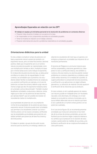 Aprendizajes Esperados en relación con los OFT

      El trabajo en equipo y la iniciativa personal en la resolución de problemas en contextos diversos
      ›	 Proponer ideas durante el trabajo con sus pares en la clase.
      ›	 Ser responsable con los compromisos asumidos en actividades grupales.
      ›	 Tomar la iniciativa en relación con el trabajo colectivo.
      ›	 Proponer alternativas de solución a problemas matemáticos en actividades grupales.




Orientaciones didácticas para la unidad

En esta unidad, se amplía el campo de potencias con         edad de los estudiantes del nivel (que, en general, son
base y exponente natural a potencias también con            enérgicos y dispersos), es probable que requieran de un
exponente natural, pero con base fraccionaria o decimal     monitoreo permanente.
positivo. Dado que el exponente aún es un número
natural, las potencias pueden ser representadas como        El teorema de Pitágoras es una buena instancia para
una multiplicación iterada; es decir, multiplicar la base   verificar propiedades y relaciones geométricas, traba-
por sí misma tantas veces como indique el exponente.        jando no solo su verificación directa, sino también su
En el desarrollo de potencias de este tipo, se debe poner   recíproco. De esta manera, los alumnos podrán resolver
el énfasis en la detección de regularidades. En este        problemas en contextos matemáticos y cotidianos, apli-
contexto, las actividades que se presente a los estu-       cando ambos teoremas. En la medida de lo posible, se
diantes deben facilitar el establecimiento de conjeturas    sugiere profundizar la comprensión de estos teoremas,
y su posterior verificación; por ejemplo, en el caso de     su verificación y sus aplicaciones con algún software
potencias con base fraccionaria, debería surgir natural-    geométrico. La utilización de material concreto ayuda en
mente la regla que dice “el exponente multiplica tanto      la verificación de las relaciones que se producen.
al numerador como al denominador”. También resultan
desafiantes actividades conducentes a detectar ciertas      En este contexto, la raíz cuadrada aparece de manera
reglas que se dan con las potencias de base decimal,        casi natural y puede ser trabajada tanto con resultados
por ejemplo (0,02)4, que son posibles de resolver sin       naturales como decimales. Sin embargo, en el nivel
necesidad de realizar la multiplicación.                    todavía no se estudia los números irracionales, por lo
                                                            que el énfasis debe estar solo en la relación que tiene
Las propiedades de potencias son una ampliación             la raíz cuadrada de un número entero positivo con las
normal de las propiedades de las potencias para base y      potencias cuadradas.
exponente natural. El docente puede hacer actividades
que permitan a los estudiantes conectar sus conoci-         En el caso de las figuras 3D, se recomienda presentar
mientos previos con los nuevos conceptos, verificando       actividades que involucran variaciones en las medi-
que las propiedades ya estudiadas para potencias son        das de las aristas de prismas y pirámides, ya que esto
válidas también para potencias de base fraccionaria y       facilitará que los alumnos hagan conjeturas relativas a
decimal positiva.                                           los cambios que se producen en el volumen de estos
                                                            cuerpos cuando varían las medidas de sus aristas, y les
El trabajo en parejas o grupos de discusión resulta         facilitará la verificación de las conjeturas formuladas en
atractivo para los alumnos; sin embargo, debido a la        casos particulares.




                                                                                         Séptimo Año Básico / Matemática   61
                                                                                                               Unidad 3
 