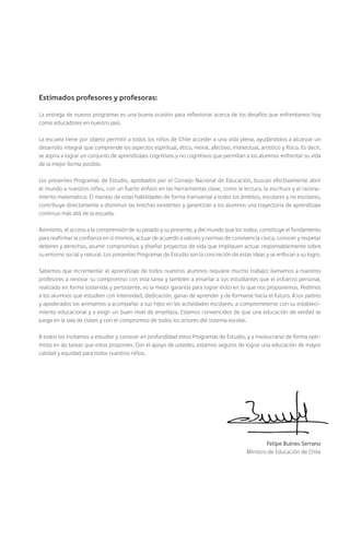 Estimados profesores y profesoras:

La entrega de nuevos programas es una buena ocasión para reflexionar acerca de los desafíos que enfrentamos hoy
como educadores en nuestro país.

La escuela tiene por objeto permitir a todos los niños de Chile acceder a una vida plena, ayudándolos a alcanzar un
desarrollo integral que comprende los aspectos espiritual, ético, moral, afectivo, intelectual, artístico y físico. Es decir,
se aspira a lograr un conjunto de aprendizajes cognitivos y no cognitivos que permitan a los alumnos enfrentar su vida
de la mejor forma posible.

Los presentes Programas de Estudio, aprobados por el Consejo Nacional de Educación, buscan efectivamente abrir
el mundo a nuestros niños, con un fuerte énfasis en las herramientas clave, como la lectura, la escritura y el razona-
miento matemático. El manejo de estas habilidades de forma transversal a todos los ámbitos, escolares y no escolares,
contribuye directamente a disminuir las brechas existentes y garantizan a los alumnos una trayectoria de aprendizaje
continuo más allá de la escuela.

Asimismo, el acceso a la comprensión de su pasado y su presente, y del mundo que los rodea, constituye el fundamento
para reafirmar la confianza en sí mismos, actuar de acuerdo a valores y normas de convivencia cívica, conocer y respetar
deberes y derechos, asumir compromisos y diseñar proyectos de vida que impliquen actuar responsablemente sobre
su entorno social y natural. Los presentes Programas de Estudio son la concreción de estas ideas y se enfocan a su logro.

Sabemos que incrementar el aprendizaje de todos nuestros alumnos requiere mucho trabajo; llamamos a nuestros
profesores a renovar su compromiso con esta tarea y también a enseñar a sus estudiantes que el esfuerzo personal,
realizado en forma sostenida y persistente, es la mejor garantía para lograr éxito en lo que nos proponemos. Pedimos
a los alumnos que estudien con intensidad, dedicación, ganas de aprender y de formarse hacia el futuro. A los padres
y apoderados los animamos a acompañar a sus hijos en las actividades escolares, a comprometerse con su estableci-
miento educacional y a exigir un buen nivel de enseñaza. Estamos convencidos de que una educación de verdad se
juega en la sala de clases y con el compromiso de todos los actores del sistema escolar.

A todos los invitamos a estudiar y conocer en profundidad estos Programas de Estudio, y a involucrarse de forma opti-
mista en las tareas que estos proponen. Con el apoyo de ustedes, estamos seguros de lograr una educación de mayor
calidad y equidad para todos nuestros niños.




                                                                                                    Felipe Bulnes Serrano
                                                                                            Ministro de Educación de Chile
 