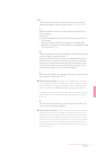 2
   Utilizan las potencias de base 10 y exponente natural para analizar las
   distancias que separan a diversos cuerpos celestes. (Ciencias Naturales)

   3
   Resuelven problemas relativos a cálculos de áreas y volúmenes en con-
   textos cotidianos.
   Por ejemplo:
   ›	 Calculan la cantidad de centímetros cúbicos que están contenidos en
      1 litro de agua
   ›	 Calculan la medida de superficies rectangulares, cuyos lados están
      expresados en potencias de 10. Por ejemplo: de un rectángulo de largo
      103 cm, y ancho 10 -1 cm

   4
   Utilizan propiedades de potencias para modelar situaciones. Por ejemplo,
   modelan la siguiente cadena alimenticia:
   Una persona desea recolectar arroz para una campaña benéfica. Con ese
   propósito (etapa 1) contacta tres personas, cada una de las cuales dona
   3 kilos de arroz; después cada una de estas personas contacta otras tres
   personas, cada una de las cuales dona tres kilos de arroz (etapa 2), y así
   sucesivamente. ¿Cuánto arroz se recolecta en la etapa 9?

   5
   Determinan tríos pitagóricos. Por ejemplo, determinan los valores de a, b,
   c que satisfacen la condición a2 + b2 = c 2

!	 Observaciones al docente: Es importante que el profesor guíe a los estudian-
   tes a que deduzcan que, de los tríos a, b, c que satisfacen la condición “la suma
   de los cuadrados de los primeros dos términos es igual al cuadrado del tercer
   término”, se obtienen tríos ka , kb , kc , k N que satisfacen dicha condición.

   Es importante que guíe a los alumnos a que deduzcan tríos a, b, c, de manera
   que el máximo común divisor entre ellos sea 1 y que satisfagan la condición
   a2 + b2 = c 2

   6
   Utilizan tríos pitagóricos tales, que su máximo común divisor sea 1 para
   calcular lados de triángulos rectángulos.

!	 Observaciones al docente: Se sugiere al profesor entregar a los estudiantes
   estrategias para encontrar tríos pitagóricos de máximo común divisor 1. Por
   ejemplo, la siguiente estrategia: a) que encuentren un trío pitagórico, b) que
   determinen si estos elementos tienen factores comunes, y si es así, c) que di-
   vidan los números por ese factor hasta obtener este tipo de tríos. Por ejemplo,
   que si encuentran el trío 6, 8, 10, determinen que estos números tienen un
   factor común que es el 2, y que dividan estos números por 2 hasta obtener el
   trío pitagórico 3, 4, 5.




                                                    Séptimo Año Básico / Matemática    67
                                                                            Unidad 3
 