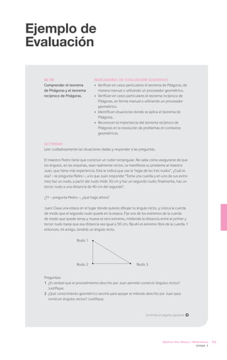 Ejemplo de
Evaluación

  AE 08                            Indicadores de Evaluación sugeridos
  Comprender el teorema            ›	 Verifican en casos particulares el teorema de Pitágoras, de
  de Pitágoras y el teorema           manera manual o utilizando un procesador geométrico.
  recíproco de Pitágoras.          ›	 Verifican en casos particulares el teorema recíproco de
                                      Pitágoras, en forma manual o utilizando un procesador
                                      geométrico.
                                   ›	 Identifican situaciones donde se aplica el teorema de
                                      Pitágoras.
                                   ›	 Reconocen la importancia del teorema recíproco de
                                      Pitágoras en la resolución de problemas en contextos
                                      geométricos.

  Actividad
  Leer cuidadosamente las situaciones dadas y responder a las preguntas.

  El maestro Pedro tiene que construir un radier rectangular. No sabe cómo asegurarse de que
  los ángulos, en las esquinas, sean realmente rectos. Le manifiesta su problema al maestro
  Juan, que tiene más experiencia. Este le indica que use la “regla de los tres nudos”. ¿Cuál es
  esa? —le pregunta Pedro—, a lo que Juan responde: “Toma una cuerda y en uno de sus extre-
  mos haz un nudo, a partir del nudo mide 30 cm y haz un segundo nudo; finalmente, haz un
  tercer nudo a una distancia de 40 cm del segundo”.

  ¿Y? —pregunta Pedro—, ¿qué hago ahora?

  Juan: Clava una estaca en el lugar donde quieres dibujar tu ángulo recto, y coloca la cuerda
  de modo que el segundo nudo quede en la estaca. Fija uno de los extremos de la cuerda
  de modo que quede tensa y mueve el otro extremo, midiendo la distancia entre el primer y
  tercer nudo hasta que esa distancia sea igual a 50 cm, fija ahí el extremo libre de la cuerda. Y
  entonces, mi amigo, tendrás un ángulo recto.

                       Nudo 1




                       Nudo 2                                  Nudo 3


  Preguntas:
  1	 ¿Es verdad que el procedimiento descrito por Juan permite construir ángulos rectos?
     Justifique.
  2	 ¿Qué conocimiento geométrico serviría para apoyar el método descrito por Juan para
     construir ángulos rectos? Justifique.



                                                                     Continúa en página siguiente á




                                                                                 Séptimo Año Básico / Matemática   69
                                                                                                       Unidad 3
 