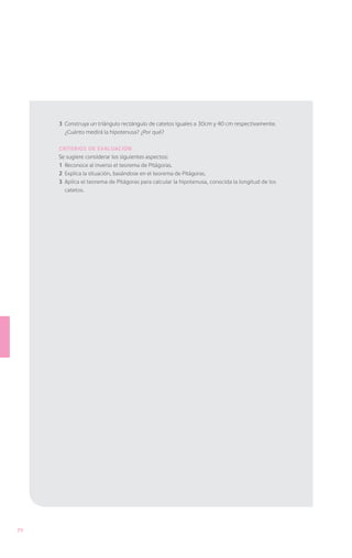 3	 Construya un triángulo rectángulo de catetos iguales a 30cm y 40 cm respectivamente.
        ¿Cuánto medirá la hipotenusa? ¿Por qué?

     Criterios de evaluación
     Se sugiere considerar los siguientes aspectos:
     1	 Reconoce al inverso el teorema de Pitágoras.
     2	 Explica la situación, basándose en el teorema de Pitágoras.
     3	 Aplica el teorema de Pitágoras para calcular la hipotenusa, conocida la longitud de los
        catetos.




70
 