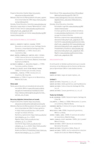 Proyecto Descartes, España: http://recursostic.              Portal Educar Chile: www.educarchile.cl/Portal.Base/
        educacion.es/descartes/web                                   Web/verContenido.aspx?ID=186119
Biblioteca Nacional de Manipuladores Virtuales, applets      Enlaces: www.catalogored.cl/recursos-educativos-
        de la Universidad de UTAH: http://nlvm.usu.edu/              digitales?nivel_educativo=50&subsector_
        es/nav/vlibrary.html                                         basica=65
Eduteka, Portal Educativo, Colombia: www.eduteka.org/        Eduteka, Portal Educativo, Colombia:
directorio, luego elegir la carpeta “Matemáticas” o bien             Actividades sugeridas: www.eduteka.org/MI/
desde el enlace directo: www.eduteka.org/directorio/                 master/interactivate/
index.php?t=sub_pages&cat=204                                        El enlace genérico de las unidades temáticas
Actividades sugeridas por temas: www.eduteka.org/MI/                 es www.eduteka.org/directorio o bien puede
master/interactivate                                                 escoger los enlaces directos:
                                                                     Números y operaciones: www.eduteka.org/
Bibliografía para el estudiante                                      directorio/index.php?t=sub_pages&cat=362
                                                                     Geometría: www.eduteka.org/directorio/index.
ARAYA S., Roberto y MATUS, Claudia.    (2008).                       php?t=sub_pages&cat=363 www.eduteka.org/
      Buscando un orden para el azar. Santiago: Centro               directorio/index.php?t=sub_pages&cat=364
      Comenius, Universidad de Santiago de Chile.                    Probabilidad y Estadística: www.eduteka.org/
ARGÜELLES RODRÍGUEZ, J. (1989). Historia de la                       directorio/index.php?t=sub_pages&cat=365
      matemática. Akal.                                              Álgebra: www.eduteka.org/directorio/index.
ARIAS, NAFRÍA, DOMÍNGUEZ, SANTISO, DÍEZ, y otros.                    php?t=sub_pages&cat=366
      (1992). Hoja de Cálculo en la enseñanza de las
      matemáticas en Secundaria. Madrid: Universidad         Bibliografía CRA
      Autónoma de Madrid.
AZCÁRATE GIMÉNEZ, C., DEULOFEU PIQUET, J. (1990).            A continuación se detallan publicaciones que se puede
      Funciones y gráficas. Síntesis.                        encontrar en las bibliotecas de los Centros de Recursos
DE MELLO E SOUZA, Julio César (Malba Tahan).                 para el Aprendizaje (CRA) en cada establecimiento:
     (2002). El hombre que calculaba. Limusa.
GOVINDEN L., Portus. (1998). Introducción a la               Unidad 2
     Estadística. Mc Graw Hill.                              VARIOS AUTORES.   Juegos de naipes ingleses., s.d.
HONSBERGER, R. (1994). El ingenio en las Matemáticas.
     Madrid: DLS-Euler.                                      Unidad 3
                                                             VARIOS AUTORES.  Tangramas, s.l., s.n., s.f.
Sitios web                                                   VARIOS AUTORES.  Sólidos geométricos, Learning Resources.
Textos para el docente y el estudiante de educación          VARIOS AUTORES. Cubos en base dos. Santiago de Chile,
       secundaria, México: www.reformasecundaria.                  s.n., s.f.
       sep.gob.mx/matematicas/recdidactico.html              VARIOS AUTORES. Cuerpos geométricos, s.l., s.n., s.f.
       http://telesecundaria.dgme.sep.gob.mx/mat_
       ed/mat_ed_01.php                                      Todas las Unidades
                                                             BLUM, Raymond.     (2008). Festival de ingenio. Santiago de
Recursos digitales interactivos en la web                           Chile: RIL.
Proyecto Descartes, España: http://recursostic.              COLLANTES, J., PÉREZ, A. (2006). Matecuentos 3: cuentos
        educacion.es/descartes/web/aplicaciones.php                 con problemas. Madrid: Nivola.
Biblioteca Nacional de Manipuladores Virtuales, applets      GARDNER, Martin. El idioma de los espías. Santiago de
        de la Universidad de UTAH: El enlace genérico               Chile, RIL.
        es http://nlvm.usu.edu/es/nav, o bien puede          MOSCOVICH, Ivan. (2006). Imaginación geométrica.
        escoger los enlaces directos:                               México: La Vasija.
        Números y operaciones: http://nlvm.usu.edu/es/       SIERRA I FABRA, Jordi. (2000). El asesinato del profesor
        nav/category_g_3_t_1.html                                   de matemáticas. Madrid: Anaya.
        Álgebra: http://nlvm.usu.edu/es/nav/                 SNAPE, Charles; SCOTT Heather. (2005). ¡Sal si puedes!
        category_g_3_t_2.html                                       México: Limusa.
        Geometría: http://nlvm.usu.edu/es/nav/               VARIOS AUTORES. (2007). Apuntes de matemáticas.
        category_g_3_t_3.html http://nlvm.usu.edu/                  Barcelona: Parramón.
        es/nav/category_g_3_t_4.html                         VARIOS AUTORES. Calculadora. Dallas, Texas, s.f.
        Análisis de Datos y Probabilidad: http://nlvm.usu.   VARIOS AUTORES. (2005). Usa las matemáticas: soluciona
        edu/es/nav/category_g_3_t_5.html                            desafíos de la vida real. Madrid: Alfaguara.




                                                                                         Séptimo Año Básico / Matemática         89
                                                                                                                  Bibliografía
 