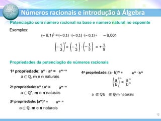 Números racionais e introdução à Álgebra
Potenciação com número racional na base e número natural no expoente
Exemplos:
(– 0,1)3 = (– 0,1) . (– 0,1) . (– 0,1) = – 0,001
= . = +
Propriedades da potenciação de números racionais
1a propriedade: am . an =
2a propriedade: am : an =
4a propriedade: (a . b)m =
3a propriedade: (am)n =
am + n
am - n
am . n
am . bm
=
a , b e m naturais
a , m e n naturais
a *, m e n naturais
a , m e n naturais
12
 