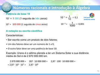 Números racionais e introdução à Álgebra
Potência de base 10
103 = 1 000 (1 seguido de três zeros)
105 = 100 000 (1 seguido de cinco zeros)
10−1 = = 0,1
10 −3 = = 0,001
A notação ou escrita científica
Características:
• Ser escrito como um produto de dois fatores;
• Um dos fatores deve ser um número de 1 a 9;
• O outro fator deve ser uma potência de base 10.
Exemplo: Urano é o sétimo planeta a ter um Sistema Solar e sua distância
média do Sol é de 2 870 000 000 km.
2 870 000 000 = 287 . 10 000 000 = 2,87 . 100 . 10 000 000 =
= 2,87 . 102 . 107 = 2,87 . 109
13
Link para
ambiente online
 