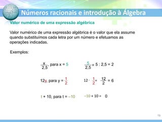 Números racionais e introdução à Álgebra
Valor numérico de uma expressão algébrica
Valor numérico de uma expressão algébrica é o valor que ela assume
quando substituímos cada letra por um número e efetuamos as
operações indicadas.
Exemplos:
, para x = 5 = 5 : 2,5 = 2
12y, para y = 12 . = = 6
t + 10, para t = –10 –10 + 10 = 0
19
 