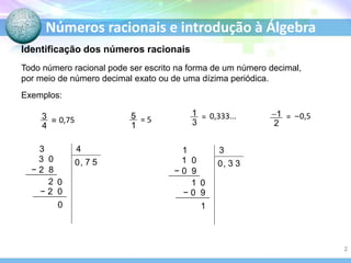 Números racionais e introdução à Álgebra
Todo número racional pode ser escrito na forma de um número decimal,
por meio de número decimal exato ou de uma dízima periódica.
Exemplos:
= =
= 5 =
0,75 0,333... –0,5
Identificação dos números racionais
3 4
0 7
0
,
2 0
− 2 0
5
3 0
− 2 8
1 3
0 3
1
,
1 0
− 0 9
3
1 0
− 0 9
2
 