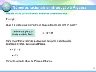 Números racionais e introdução à Álgebra
Uso de letras para encontrar números desconhecidos
Exemplo:
Qual é a idade atual de Pedro se daqui a 8 anos ele terá 31 anos?
x + 8 = 31
Indicamos por x a
idade atual de Pedro
Para encontrar o valor de x, devemos desfazer a adição pela
operação inversa, que é a subtração.
x = 31 – 8
x = 23
Portanto, a idade atual de Pedro é 23 anos.
20
 