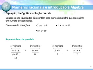 Números racionais e introdução à Álgebra
Equações são igualdades que contêm pelo menos uma letra que representa
um número desconhecido.
Exemplos de equações: • 3x – 1 = 8
• x + y = 10
• r2 + 1 = r + 13
As propriedades da igualdade
4 + 5 . 2 14 + 0
1o membro
=
2o membro
4 + 10 14
14
3 + 4 – 2 + 9
1o membro
=
2o membro
7 7
Equação, incógnita e solução ou raiz
21
 