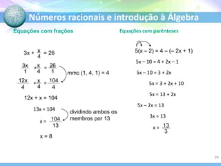 Números racionais e introdução à Álgebra
Equações com frações
12x + x = 104
13x = 104
x = 8
mmc (1, 4, 1) = 4
Equações com parênteses
5(x – 2) = 4 – (– 2x + 1)
5x – 10 = 4 + 2x – 1
5x – 10 = 3 + 2x
5x = 3 + 2x + 10
5x = 13 + 2x
5x – 2x = 13
3x = 13
3x + = 26
+ =
+ =
x =
x =
dividindo ambos os
membros por 13
24
 