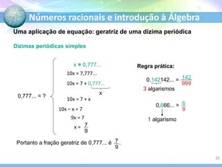 Números racionais e introdução à Álgebra
Dízimas periódicas simples
0,777... = ?
x = 0,777...
10x = 7,777...
10x = 7 + 0,777...
x
10x = 7 + x
10x – x = 7
9x = 7
Portanto a fração geratriz de 0,777... é .
Regra prática:
0,142142... =
3 algarismos
0,666... =
1 algarismo
x =
Uma aplicação de equação: geratriz de uma dízima periódica
25
 