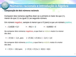 Números racionais e introdução à Álgebra
Comparação de dois números racionais
Comparar dois números significa dizer se o primeiro é maior do que (>),
menor do que (<) ou igual (=) ao segundo número.
Um número negativo, sempre é menor que o 0 (zero) e que um número positivo.
• – 0,4539 < 0,1 • – 99,5 < +2 • – 0,00002 < 0
Ao comparar dois números negativos, o que tiver o módulo maior é o menor
dos dois.
• – 27,56 < – 2,4 , pois: |– 27,56| = 27,56 e | – 2,4 | = 2,4
Ao comparar dois números positivos, o que tiver o módulo maior é o maior
dos dois.
• + 17,5 > + 10,5 pois: |+ 17,5| = 17,5 e |+ 10,5| = 10,5
7
 