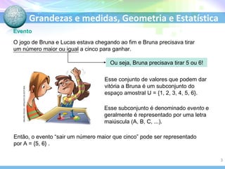 Grandezas e medidas, Geometria e Estatística
Evento
Então, o evento “sair um número maior que cinco” pode ser representado
por A = {5, 6} .
O jogo de Bruna e Lucas estava chegando ao fim e Bruna precisava tirar
um número maior ou igual a cinco para ganhar.
Ou seja, Bruna precisava tirar 5 ou 6!
Esse conjunto de valores que podem dar
vitória a Bruna é um subconjunto do
espaço amostral U = {1, 2, 3, 4, 5, 6}.
Esse subconjunto é denominado evento e
geralmente é representado por uma letra
maiúscula (A, B, C, ...).
MAUROSOUZA/ARQUIVODAEDITORA
3
 