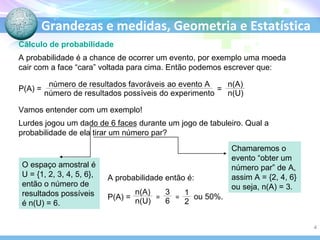 Grandezas e medidas, Geometria e Estatística
Cálculo de probabilidade
A probabilidade é a chance de ocorrer um evento, por exemplo uma moeda
cair com a face “cara” voltada para cima. Então podemos escrever que:
P(A) =
Vamos entender com um exemplo!
Lurdes jogou um dado de 6 faces durante um jogo de tabuleiro. Qual a
probabilidade de ela tirar um número par?
Chamaremos o
evento “obter um
número par” de A,
assim A = {2, 4, 6}
ou seja, n(A) = 3.
O espaço amostral é
U = {1, 2, 3, 4, 5, 6},
então o número de
resultados possíveis
é n(U) = 6.
=
A probabilidade então é:
P(A) = ou 50%.= =
4
 
