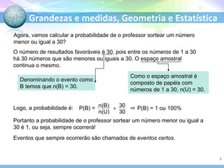 Grandezas e medidas, Geometria e Estatística
Agora, vamos calcular a probabilidade de o professor sortear um número
menor ou igual a 30?
O número de resultados favoráveis é 30, pois entre os números de 1 a 30
há 30 números que são menores ou iguais a 30. O espaço amostral
continua o mesmo.
Denominando o evento como
B temos que n(B) = 30.
Como o espaço amostral é
composto de papéis com
números de 1 a 30, n(U) = 30.
Logo, a probabilidade é: P(B) = P(B) = 1 ou 100%
Portanto a probabilidade de o professor sortear um número menor ou igual a
30 é 1, ou seja, sempre ocorrerá!
Eventos que sempre ocorrerão são chamados de eventos certos.
=
6
 