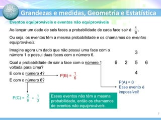 Grandezas e medidas, Geometria e Estatística
Eventos equiprováveis e eventos não equiprováveis
Ou seja, os eventos têm a mesma probabilidade e os chamamos de eventos
equiprováveis.
Imagine agora um dado que não possui uma face com o
número 1 e possui duas faces com o número 6.
Qual a probabilidade de sair a face com o número 1
voltada para cima?
E com o número 4?
E com o número 6?
P(A) = 0
Esse evento é
impossível!
Esses eventos não têm a mesma
probabilidade, então os chamamos
de eventos não equiprováveis.
3
6 2 5 6
4
P(B) =
P(C) = =
Ao lançar um dado de seis faces a probabilidade de cada face sair é .
7
 