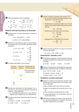 41
Distribucióngratuita-Prohibidalaventa
Halla las siguientes raíces cuadradas.
Relación entre las fracciones y los decimales
Clasifica estos números decimales en limitados e
ilimitados.
Relaciona el resultado de cada una de las siguien-
tes operaciones con la fracción generatriz corres-
pondiente.
Completa esta tabla en una cartulina.
Escribe tres fracciones con denominador 3 y nu-
merador no nulo. Busca la expresión decimal de
cada una. ¿Qué observas?
— ¿Y si escribes tres fracciones cuyos denomi-
nadores sean múltiplos de 2 y 5 únicamente?
Calcula las siguientes operaciones de números de-
cimales.
Calcula la fracción generatriz del número .
— Es un número decimal ilimitado periódico puro.
Llamamos x al número decimal.
— Multiplicamos la expresión anterior por 10 para
que la coma quede situada después del primer
período.
— Restamos las dos expresiones anteriores.
— Despejamos x y simplificamos la fracción.
Halla la fracción generatriz de cada uno de estos
números decimales.
Aproximación, redondeo y error
Redondea los siguientes números hasta las décimas
y calcula mentalmente en cada caso el error que has
cometido.
a) 12,456 b) 0,32 c) 9,56 d) 17,054
Efectúa una estimación del resultado de estas ope-
raciones y determina el error cometido en cada caso.
a) 4,7 + 8,173 + 0,851 · 12,431
b) 153,672 + 67,043 − 53,38 · 1,19
c) 0,842 · 0,493 + 1,131 + 7,79
Estadística: conceptos generales
Señala en cuáles de los siguientes estudios esta-
dísticos sería necesario tomar una muestra. Justi-
fica tu respuesta.
a) Color del pelo de los alumnos de una clase.
b) Medio de transporte del alumnado de un cole-
gio.
c) Nivel cultural de los habitantes de un país.
d) Lugar preferido por los ecuatorianos para pa-
sar las vacaciones.
Identifica la población de cada uno de los siguien-
tes estudios estadísticos y también indica si es
necesario seleccionar una muestra.
a c
b
) ) ·
)
1
11
25
120
49
2
7
10
7
7
2
5
4
+ +
−⎛
⎝
⎜⎜
⎞
⎠
⎟⎟
+
−⎛
⎝
⎜⎜
⎞⎞
⎠
⎟⎟ −
−⎛
⎝
⎜⎜
⎞
⎠
⎟⎟d) · ·
7
2
1
2
3
7
2
75
2 34 1 232 323 23 0 03
5,412 3; 2 13 0 03
, ; , ...; , ;
, ; ,
−
44 034 034...
76
1 2 3 0 5 1 03
69
20
2 4 86 1 34
58
15
3
) , , , )
) , , )
)
+ +
−
a
b
11 6 2 1
317
90
4 7 6 2 2
95
27
, · , )
) , : , )
c
d
77
78
79
a c
b d
) ( , , · ,
) , , )
0 524 1 0, 239) 3 75 8 246
4 023 2 671
+
− 44 56 2 1, : ,
80 25,3
x = 25 333, ...
10 253 333x = , ...
10 253 333
25 333
9 228
x
x
x
=
− =
=
, ...
, ...
x = =
228
9
76
3
81
−1 3 8 34 2 116 0 007 12 345, ; , ; , ; , ; ,
82
83
84
74
85
Fracción
irreducible
Expresión
decimal
Clasificación del
número decimal
1
3
Decimal ilimitado
periódico puro
2 83,
4,4
38
15
Entucuaderno
÷
 