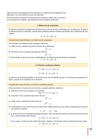 103
Distribucióngratuita-Prohibidalaventa
Para encontrar los factores de un trinomio cuadrado perfecto, debemos:
a. Ordenar el trinomio de acuerdo a la variable.
2xy + x2
+ y2
= x2
+ 2xy + y2
b. Encontrar la raíz cuadrada del primer término.
c. Hallar la raíz cuadrada del tercer término.
d. Comprobamos que el término de la mitad sea el doble producto de las raíces cuadradas de los térmi-
nos primero y tercero.
2 и и = 2xy
e. Si el término de la mitad esta precedido del signo más, los factores serán la suma de las raíces del pri-
mer y tercer término del trinomio.
x2
+ 2xy + y2
= (x + y) (x + y)
En su lugar, si el término del medio tiene signo negativo, los factores serán la diferencia de las raíces.
x2
– 2xy + y2
= (x – y) (x – y)
Algunos polinomios aparecen frecuentemente en ejercicios de matemática, por
esta razón, es conveniente conocer sus factores.
Para encontrar los factores de los polinomios podemos utilizar los conocimien-
tos de productos notables, que desarrollamos en páginas anteriores.
1. Diferencia de cuadrados
Procedimiento para factorar una diferencia de cuadrados
Al resolver productos notables encontramos que la suma de dos cantidades por su diferencia, es igual a
la diferencia de sus cuadrados. Usando esta igualdad podemos obtener los factores de la diferencia de cua-
drados.
x2
– y2
= (x + y) (x – y)
x2
+ 2xy + y2
= (x + y) (x + y)
x2
– 2xy + y2
= (x – y) (x – y)
Un término es cuadrado perfecto si es producto de dos cantidades iguales. Un trinomio es cuadrado per-
fecto, cuando es el cuadrado de un binomio.
Para factorar una diferencia de cuadrado, debemos:
a. Hallar la raíz cuadrada del primer término de la diferencia.
b. Encontrar la raíz cuadrada del segundo término.
c. El resultado es igual a la suma multiplicada por la diferencia de las raíces encontradas.
x2
– y2
= (x + y) (x – y)
2. Trinomio cuadrado perfecto
x2 = x
y2
= y
x2 = x
x2
y2
y2
= y
Procedimiento para factorar un trinomio cuadrado perfecto
 