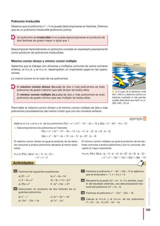 105
Distribucióngratuita-Prohibidalaventa
Polinomio irreducible
Observa que el polinomio x2
+ 4 no puede descomponerse en factores. Diremos
que es un polinomio irreducible (polinomio primo).
Descomponer factorialmente un polinomio consiste en expresarlo precisamente
como producto de polinomios irreducibles.
Máximo común divisor y mínimo común múltiplo
Sabemos que al trabajar con divisores y múltiplos comunes de varios números
enteros, el m.c.d. y el m.c.m. desempeñan un importante papel en las opera-
ciones.
Lo mismo ocurre en el caso de los polinomios.
Para hallar el máximo común divisor o el mínimo común múltiplo de dos o más
polinomios procederemos del mismo modo que con los números enteros.
Un polinomio es irreducible si no puede descomponerse en producto de
dos factores de grado mayor o igual que 1.
El máximo común divisor (m.c.d.) de dos o más polinomios es todo
polinomio de grado máximo que sea divisor de todos ellos.
El mínimo común múltiplo (m.c.m.) de dos o más polinomios es todo
polinomio de grado mínimo que sea múltiplo de todos ellos.
ejemplo 6
Halla el m.c.d. y el m.c.m. de los polinomios P(x) = x4
+ 2x3
− 7x2
− 8x + 12 y Q(x) = x4
− 9x2
− 4x + 12.
— Descomponemos los polinomios en factores:
P(x) = x4
+ 2x3
− 7x2
− 8x + 12 = (x − 1) · (x − 2) · (x + 2) · (x + 3)
Q(x) = x4
− 9x2
− 4x + 12 = (x − 1) · (x + 2)2
· (x − 3)
El máximo común divisor es igual al producto de los facto-
res comunes a ambos polinomios elevados al menor expo-
nente.
m.c.d. (P(x), Q(x)) = (x − 1) · (x + 2) =
= x2
+ x − 2
El mínimo común múltiplo es igual al producto de los fac-
tores comunes a ambos polinomios y los no comunes, ele-
vados al mayor exponente.
m.c.m. (P(x), Q(x)) = (x − 1) · (x − 2) · (x + 2)2
· (x + 3) · (x − 3) =
= x6
+ x5
− 15x4
− 13x3
+ 62x2
+ 36x − 72
Factoriza las siguientes expresiones.
a) 81 – x2
b) x2
– 8x +16
c) 4 – 5x +x2
d) – 8x +17x – 2x2
e) 25x –x3
f) 4x2
+19x + 21
Descompón en producto de dos factores los si-
guientes polinomios.
a) x2
− 1 c) 4x2
+ 6x3
+ 4x4
b) 10x3
− 15x2
+ 5x d) 7x3
− 2x2
Factoriza el polinomio x3
− 9x2
+ 23x −15 si sabemos
que se anula para x = 1, x = 5 y x = 3.
Resuelve la ecuación 2x2
+ 4x − 6 = 0 y escribe, a par-
tir del resultado obtenido, una descomposición fac-
torial del polinomio 2x2
+ 4x − 6.
Factoriza el polinomio x4
− 10x2
− 20x − 16.
Calcula el m.c.d. y el m.c.m. de los polinomios
x3
+ 2x2
− 5x − 6 y 2x3
− 2x2
− 4x.
60
59
58
57
56
55
Actividades
■ Si el suelo de la habitación mide
820 × 440 cm y debemos cubrirlo con
baldosas cuadradas lo más grandes
posible, éstas tienen que medir: m.c.d.
(820, 440) = 20 cm.
 