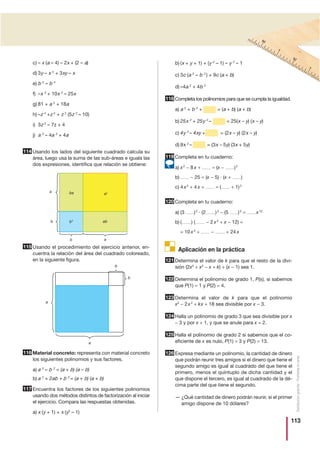 113
Distribucióngratuita-Prohibidalaventa
c) – x (a – 4) – 2x + (2 – a)
d) 3y – x 2
+ 3xy – x
e) b 2
– b 4
f) –x 3
+ 10x 2
– 25x
g) 81 + a 2
+ 18a
h) –z 4
+z 2
+ z 2
(5z 2
– 10)
i) 3z 2
– 7z + 4
j) a 3
– 4a 2
+ 4a
Usando los lados del siguiente cuadrado calcula su
área, luego usa la suma de las sub-áreas e iguala las
dos expresiones. identifica que relación se obtiene:
Usando el procedimiento del ejercicio anterior, en-
cuentra la relación del área del cuadrado coloreado,
en la siguiente figura.
Material concreto: representa con material concreto
los siguientes polinomios y sus factores.
a) a 2
– b 2
= (a + b) (a – b)
b) a 2
+ 2ab + b 2
= (a + b) (a + b)
Encuentra los factores de los siguientes polinomios
usando dos métodos distintos de factorización al iniciar
el ejercicio. Compara las respuestas obtenidas.
a) x (y + 1) + x (y2
– 1)
b) (x + y + 1) + (y 2
– 1) – y 2
– 1
c) 3c (a 2
– b 2
) + 9c (a + b)
d) –4a 2
+ 4b 2
Completa los polinomios para que se cumpla la igualdad.
a) a 2
+ b 2
+ = (a + b) (a + b)
b) 25x 2
+ 25y 2
– = 25(x – y) (x – y)
c) 4y 2
– 4xy + = (2x – y) (2x – y)
d) 9x 2
– = (3x – 5y) (3x + 5y)
Completa en tu cuaderno:
a) x2
− 8 x + .......... = (x − ..........)2
b) .......... − 25 = (x − 5) · (x + ..........)
c) 4 x2
+ 4 x + .......... = (.......... + 1)2
Completa en tu cuaderno:
a) (3 ..........)2
· (2 ..........)3
− (5 ..........)2
= .......... x12
b) (...........) (........... − 2 x2
+ x − 12) =
= 10 x4
+ .......... − ........... + 24 x
Aplicación en la práctica
Determina el valor de k para que el resto de la divi-
sión (2x3
+ x2
− x + k) ÷ (x − 1) sea 1.
Determina el polinomio de grado 1, P(x), si sabemos
que P(1) = 1 y P(2) = 4.
Determina el valor de k para que el polinomio
x3
− 2x2
+ kx + 18 sea divisible por x − 3.
Halla un polinomio de grado 3 que sea divisible por x
− 3 y por x + 1, y que se anule para x = 2.
Halla el polinomio de grado 2 si sabemos que el co-
eficiente de x es nulo, P(1) = 3 y P(2) = 13.
Expresa mediante un polinomio, la cantidad de dinero
que podrán reunir tres amigos si el dinero que tiene el
segundo amigo es igual al cuadrado del que tiene el
primero, menos el quíntuplo de dicha cantidad y el
que dispone el tercero, es igual al cuadrado de la dé-
cima parte del que tiene el segundo.
— ¿Qué cantidad de dinero podrán reunir, si el primer
amigo dispone de 10 dólares?
114
115
116
117
118
119
120
121
122
123
124
125
126
a
a
b
b
ba
b2
a2
ab
b
b
a
a
 