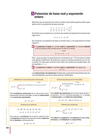 120
Distribucióngratuita-Prohibidalaventa
1 Potencias de base real y exponente
entero
Sabemos que el producto de varios números racionales iguales puede expre-
sarse como una potencia de base racional.
Si el factor que se repite es un número real, podemos expresarlo de manera aná-
loga como:
π и π и π и π и π = π5
Así, tenemos una potencia de base el número real π y de exponente el número
natural 5.
Pero, ¿qué sucede si el exponente de una potencia es 1? En tal caso no pode-
mos aplicar la definición de potencia, ya que no existen productos con un úni-
co factor. En este caso se toma como valor de la potencia la propia base. Así,
por ejemplo, π1
= π.
Las operaciones con potencias de base real y exponente natural tienen las mis-
mas propiedades que las de base racional. Obsérvalas.
1
2
1
2
1
2
1
2
1
2
1
2
1
2
6
· · · · · =
⎛
⎝
⎜
⎞
⎠
⎟
La potencia de base un número real a y exponente un número natural
n es el producto del número a por sí mismo, n veces.
n veces
an
= a и a и a и ... и a
La potencia de base un número real a y exponente 1 es igual a a.
a1
= a
a2
и a2
и a2
= a2+2+2
= a6
(a2
)3
=
a2 и 3
= a6
Para elevar una potencia a otra potencia se deja la mis-
ma base y se multiplican los exponentes.
(a m
)n
= a m и n
(a и b)3
= (a и b) и (a и b) и (a и b) =
= a и a и a и b и b и b = a3
и b3
Para elevar un producto de números reales a y b a
una potencia de exponente natural n se eleva cada uno
de los factores a dicha potencia.
(a и b)n
= an
и bn
4 veces
a7
÷ a3
=
a7−3
= a4
Para dividir dos potencias de la misma base real am
y
an
siendo a 0, m y n números naturales y m  n, se deja
la misma base y se restan los exponentes.
am
÷ an
= am−n
con a 0 y m  n
a a a a a a a
a a a
a a a a a
· · · · · ·
· ·
· · ·= = 4
7 veces
(aиaиaиaиa)и(aиa) = aиaиaиaиaиaиa = a7
a5
иa2
=
a5+2
= a7
Para multiplicar potencias de la misma base real y
exponentes números naturales, se deja la misma base
y se suman los exponentes.
am
и an
= am+n
Multiplicación de potencias de la misma base División de potencias de la misma base
Potencia de un producto Potencia de una potencia
 